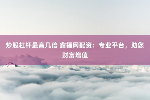 炒股杠杆最高几倍 鑫福网配资：专业平台，助您财富增值