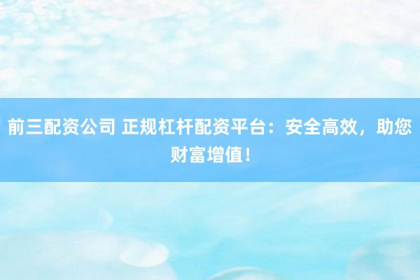 前三配资公司 正规杠杆配资平台：安全高效，助您财富增值！