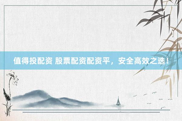 值得投配资 股票配资配资平，安全高效之选！