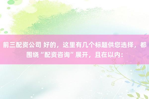 前三配资公司 好的，这里有几个标题供您选择，都围绕“配资咨询”展开，且在以内：