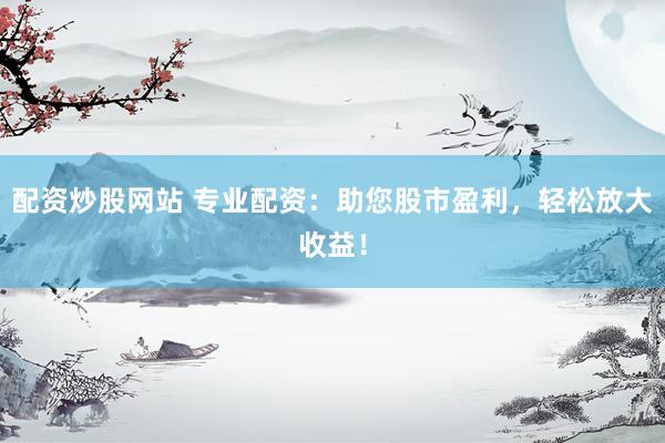 配资炒股网站 专业配资：助您股市盈利，轻松放大收益！
