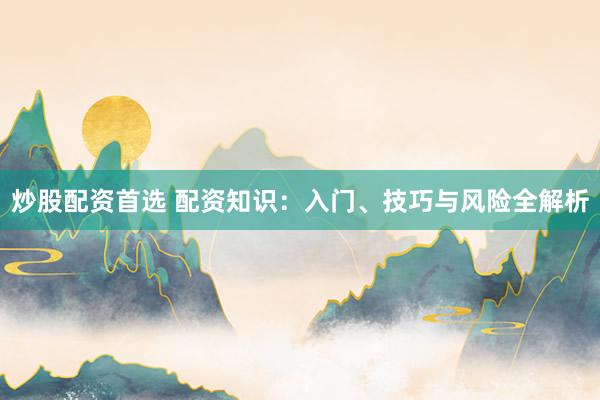炒股配资首选 配资知识：入门、技巧与风险全解析