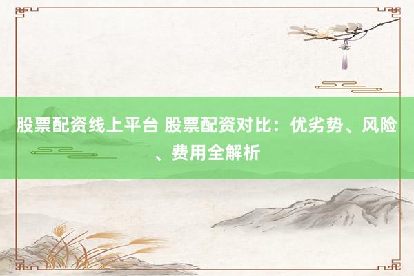 股票配资线上平台 股票配资对比：优劣势、风险、费用全解析