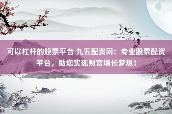 可以杠杆的股票平台 九五配资网：专业股票配资平台，助您实现财富增长梦想！