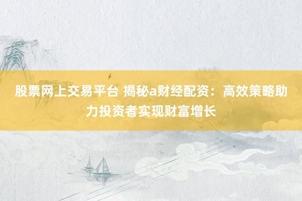 股票网上交易平台 揭秘a财经配资：高效策略助力投资者实现财富增长
