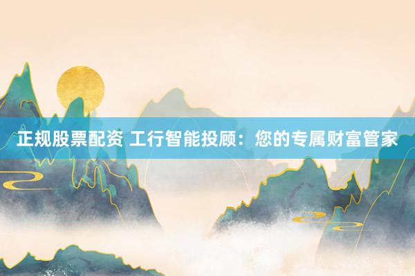 正规股票配资 工行智能投顾：您的专属财富管家