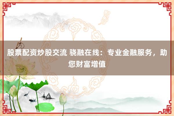 股票配资炒股交流 骁融在线：专业金融服务，助您财富增值