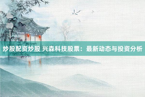 炒股配资炒股 兴森科技股票：最新动态与投资分析