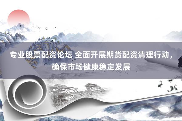 专业股票配资论坛 全面开展期货配资清理行动，确保市场健康稳定发展