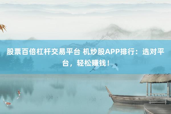 股票百倍杠杆交易平台 机炒股APP排行：选对平台，轻松赚钱！