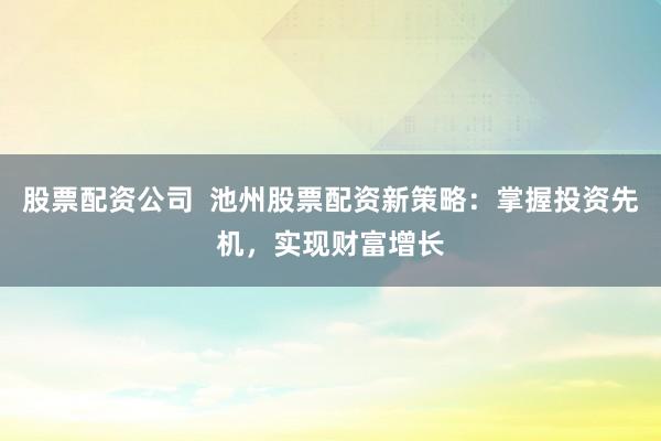 股票配资公司  池州股票配资新策略：掌握投资先机，实现财富增长
