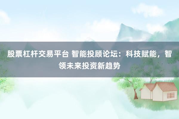 股票杠杆交易平台 智能投顾论坛：科技赋能，智领未来投资新趋势