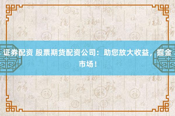 证券配资 股票期货配资公司：助您放大收益，掘金市场！