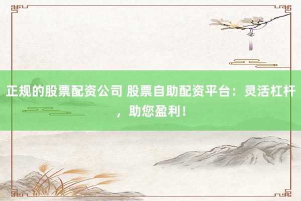 正规的股票配资公司 股票自助配资平台：灵活杠杆，助您盈利！