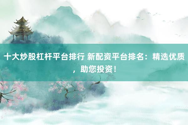 十大炒股杠杆平台排行 新配资平台排名：精选优质，助您投资！