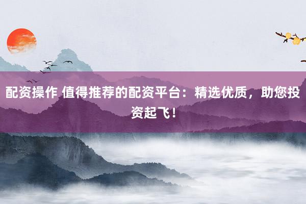 配资操作 值得推荐的配资平台：精选优质，助您投资起飞！