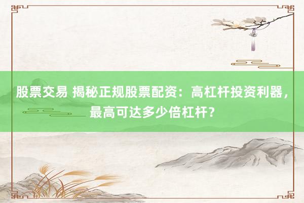 股票交易 揭秘正规股票配资：高杠杆投资利器，最高可达多少倍杠杆？