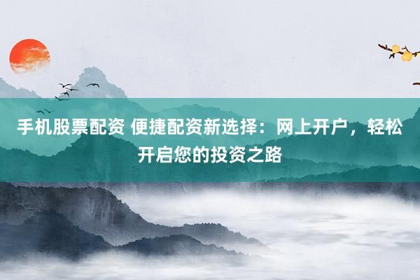 手机股票配资 便捷配资新选择：网上开户，轻松开启您的投资之路