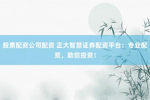 股票配资公司配资 正大智慧证券配资平台：专业配资，助您投资！