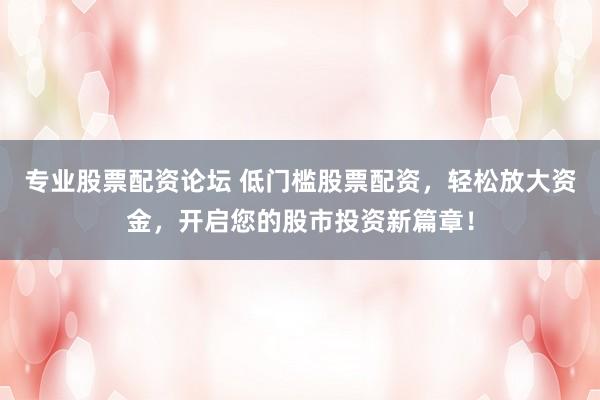 专业股票配资论坛 低门槛股票配资，轻松放大资金，开启您的股市投资新篇章！