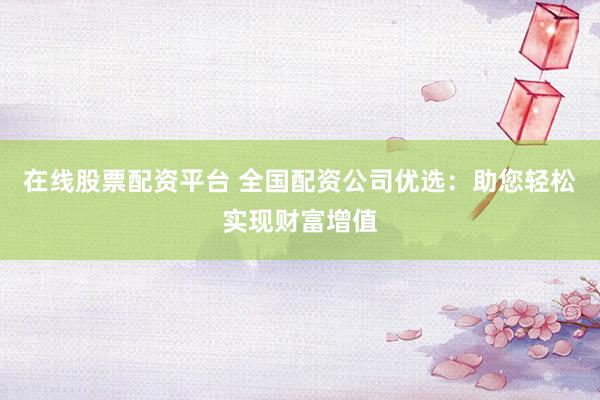 在线股票配资平台 全国配资公司优选：助您轻松实现财富增值