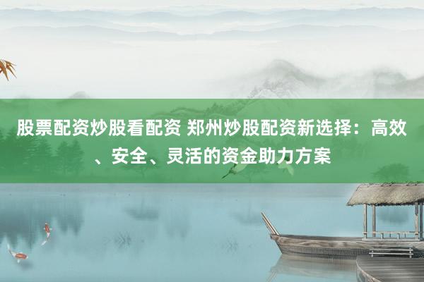 股票配资炒股看配资 郑州炒股配资新选择：高效、安全、灵活的资金助力方案