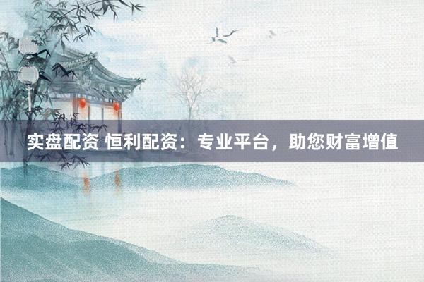 实盘配资 恒利配资：专业平台，助您财富增值