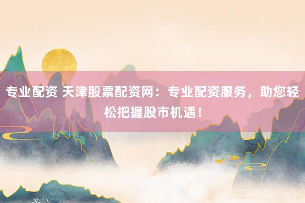 专业配资 天津股票配资网：专业配资服务，助您轻松把握股市机遇！