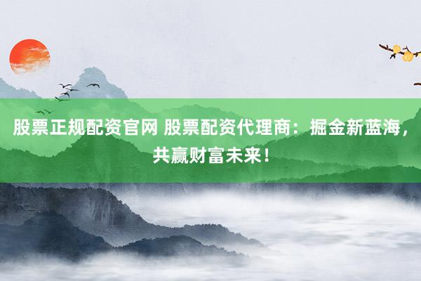 股票正规配资官网 股票配资代理商：掘金新蓝海，共赢财富未来！