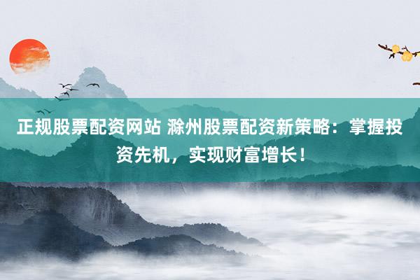 正规股票配资网站 滁州股票配资新策略：掌握投资先机，实现财富增长！