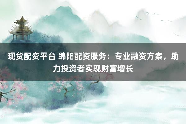 现货配资平台 绵阳配资服务：专业融资方案，助力投资者实现财富增长