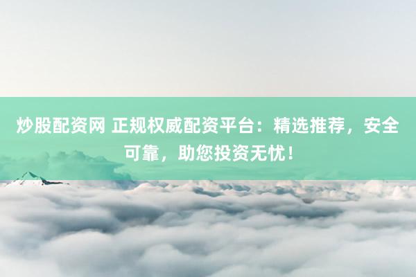 炒股配资网 正规权威配资平台：精选推荐，安全可靠，助您投资无忧！