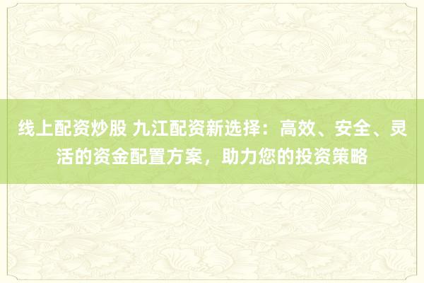 线上配资炒股 九江配资新选择：高效、安全、灵活的资金配置方案，助力您的投资策略