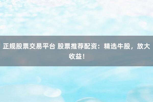 正规股票交易平台 股票推荐配资：精选牛股，放大收益！