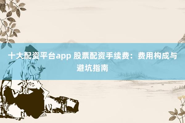 十大配资平台app 股票配资手续费：费用构成与避坑指南