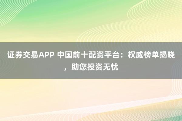 证券交易APP 中国前十配资平台：权威榜单揭晓，助您投资无忧