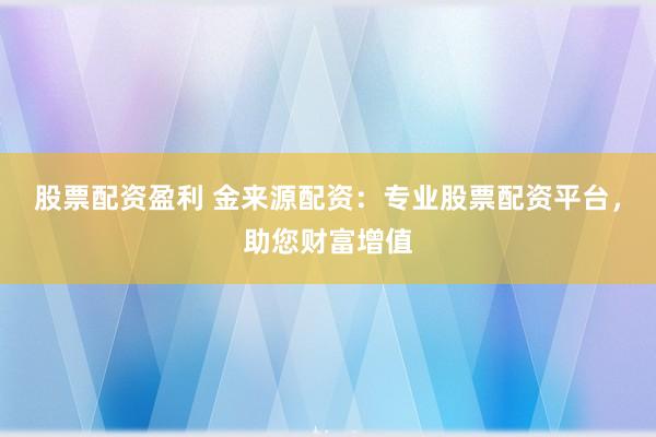 股票配资盈利 金来源配资：专业股票配资平台，助您财富增值