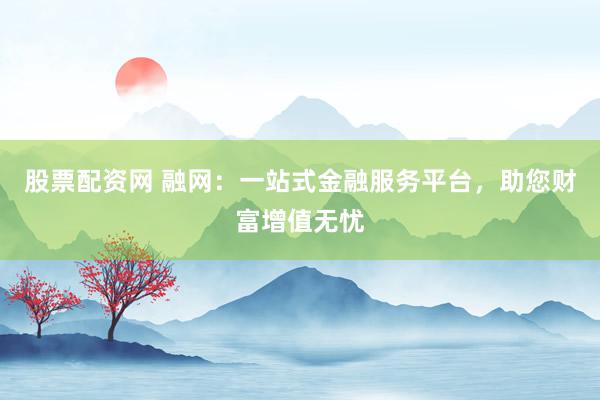 股票配资网 融网：一站式金融服务平台，助您财富增值无忧