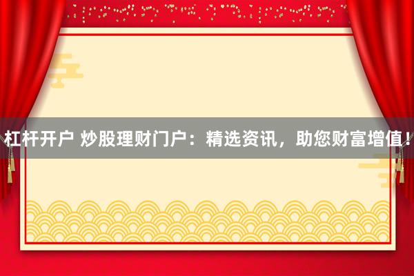 杠杆开户 炒股理财门户：精选资讯，助您财富增值！