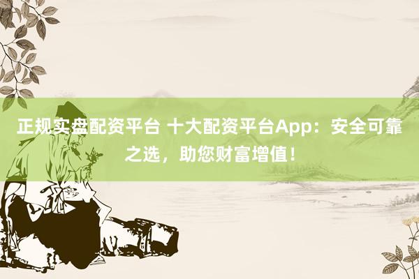 正规实盘配资平台 十大配资平台App：安全可靠之选，助您财富增值！
