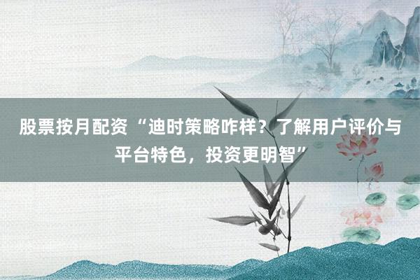 股票按月配资 “迪时策略咋样？了解用户评价与平台特色，投资更明智”