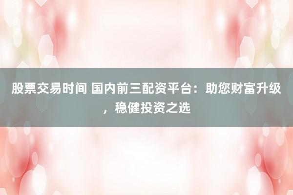股票交易时间 国内前三配资平台：助您财富升级，稳健投资之选