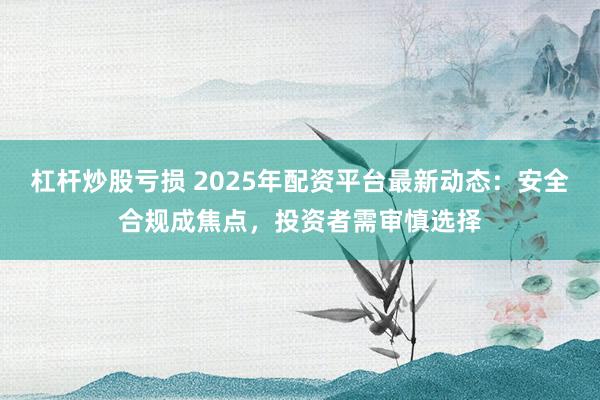 杠杆炒股亏损 2025年配资平台最新动态：安全合规成焦点，投资者需审慎选择