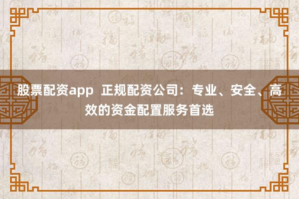 股票配资app  正规配资公司：专业、安全、高效的资金配置服务首选