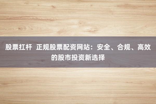 股票扛杆  正规股票配资网站：安全、合规、高效的股市投资新选择
