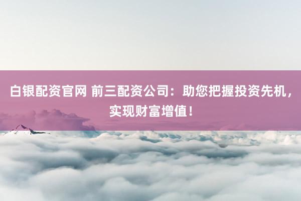 白银配资官网 前三配资公司：助您把握投资先机，实现财富增值！