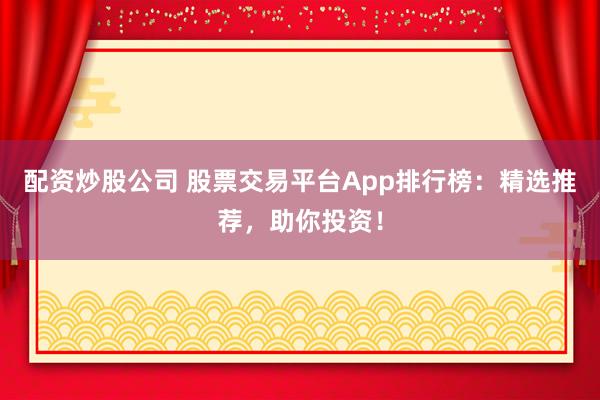 配资炒股公司 股票交易平台App排行榜：精选推荐，助你投资！