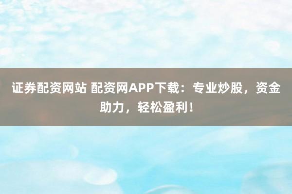 证券配资网站 配资网APP下载：专业炒股，资金助力，轻松盈利！