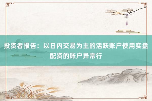 投资者报告：以日内交易为主的活跃账户使用实盘配资的账户异常行