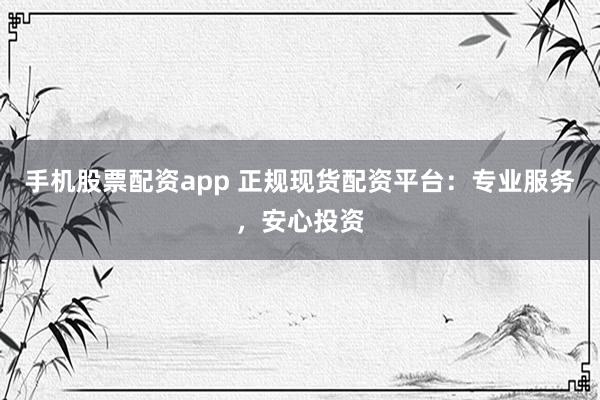 手机股票配资app 正规现货配资平台：专业服务，安心投资